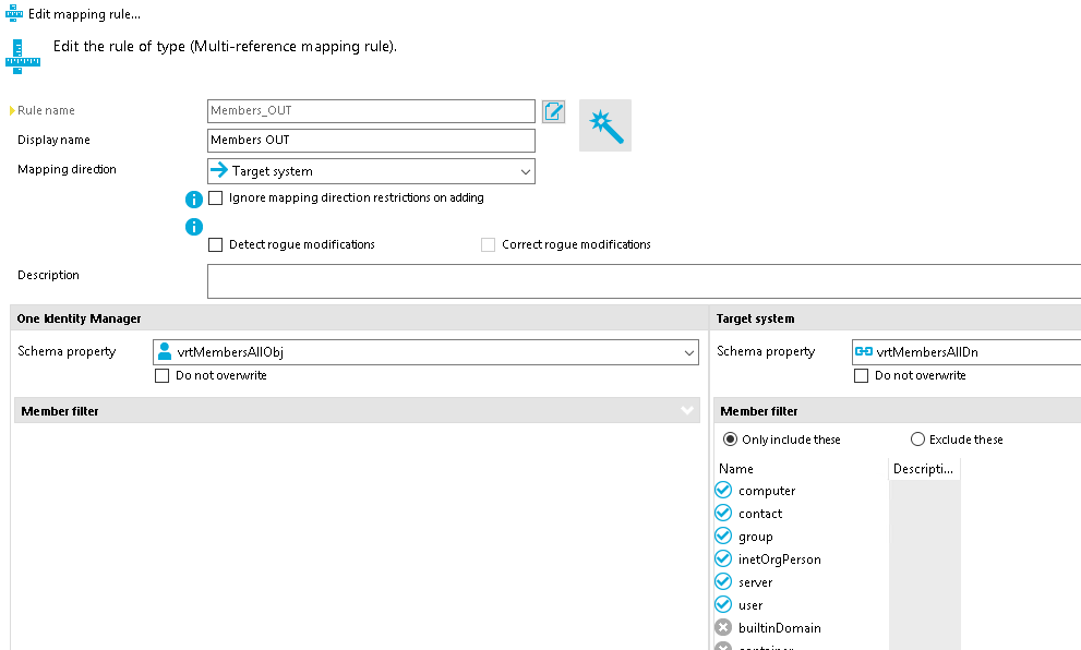 Edit mapping rule... Edit the rule of type (Multi-reference mapping rule). Display name Mapping dire&on Description One "entity Manager Schema properw Members OUT Members OUT Target system O Ignore mapping direction restrictons on adding O Detect. rogue modificatons vrtMembersAIIObj Correct. rogue modificatons Do not ouenmrite Member filter Target system Schema properw Member filter Only include these Name computer contact inetOrgPerson O builtinDomain vrtMembersAIIDn Do not ouenmrite o Exclude these 